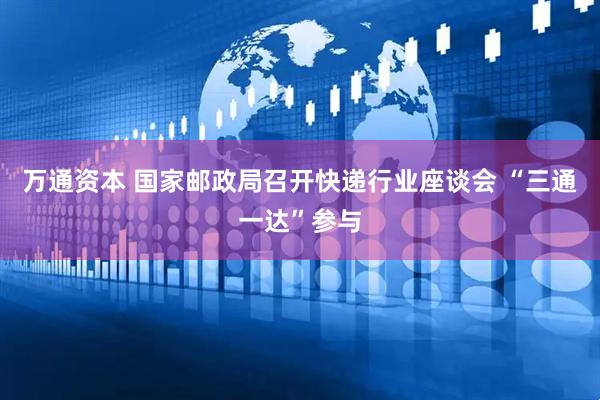 万通资本 国家邮政局召开快递行业座谈会 “三通一达”参与