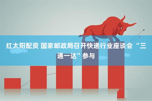 红太阳配资 国家邮政局召开快递行业座谈会 “三通一达”参与