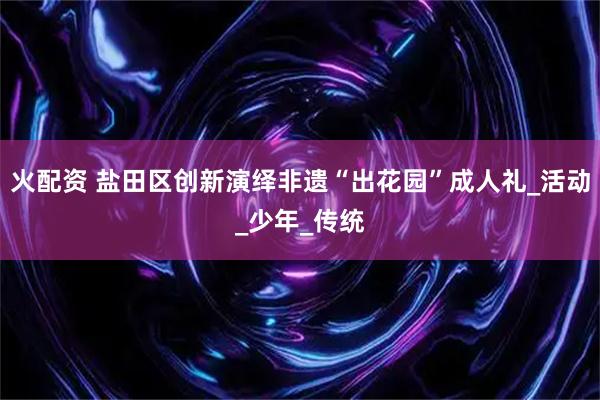 火配资 盐田区创新演绎非遗“出花园”成人礼_活动_少年_传统