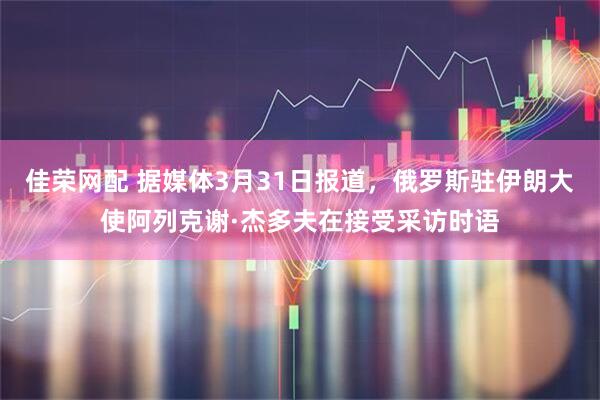 佳荣网配 据媒体3月31日报道，俄罗斯驻伊朗大使阿列克谢·杰多夫在接受采访时语