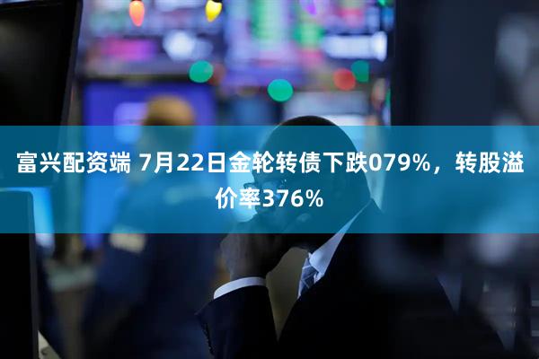 富兴配资端 7月22日金轮转债下跌079%，转股溢价率376%