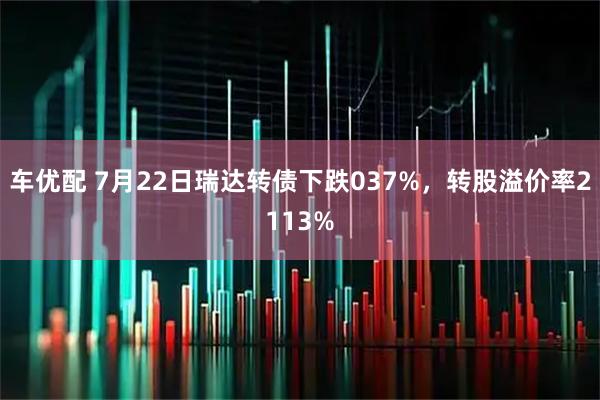车优配 7月22日瑞达转债下跌037%，转股溢价率2113%