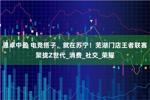 恩卓中盈 电竞搭子，就在苏宁！芜湖门店王者联赛聚拢Z世代_消费_社交_荣耀