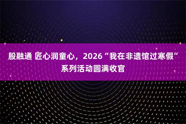 股融通 匠心润童心，2026“我在非遗馆过寒假”系列活动圆满收官