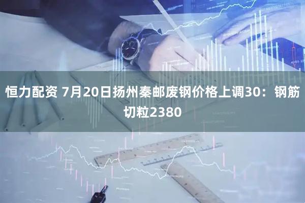 恒力配资 7月20日扬州秦邮废钢价格上调30：钢筋切粒2380